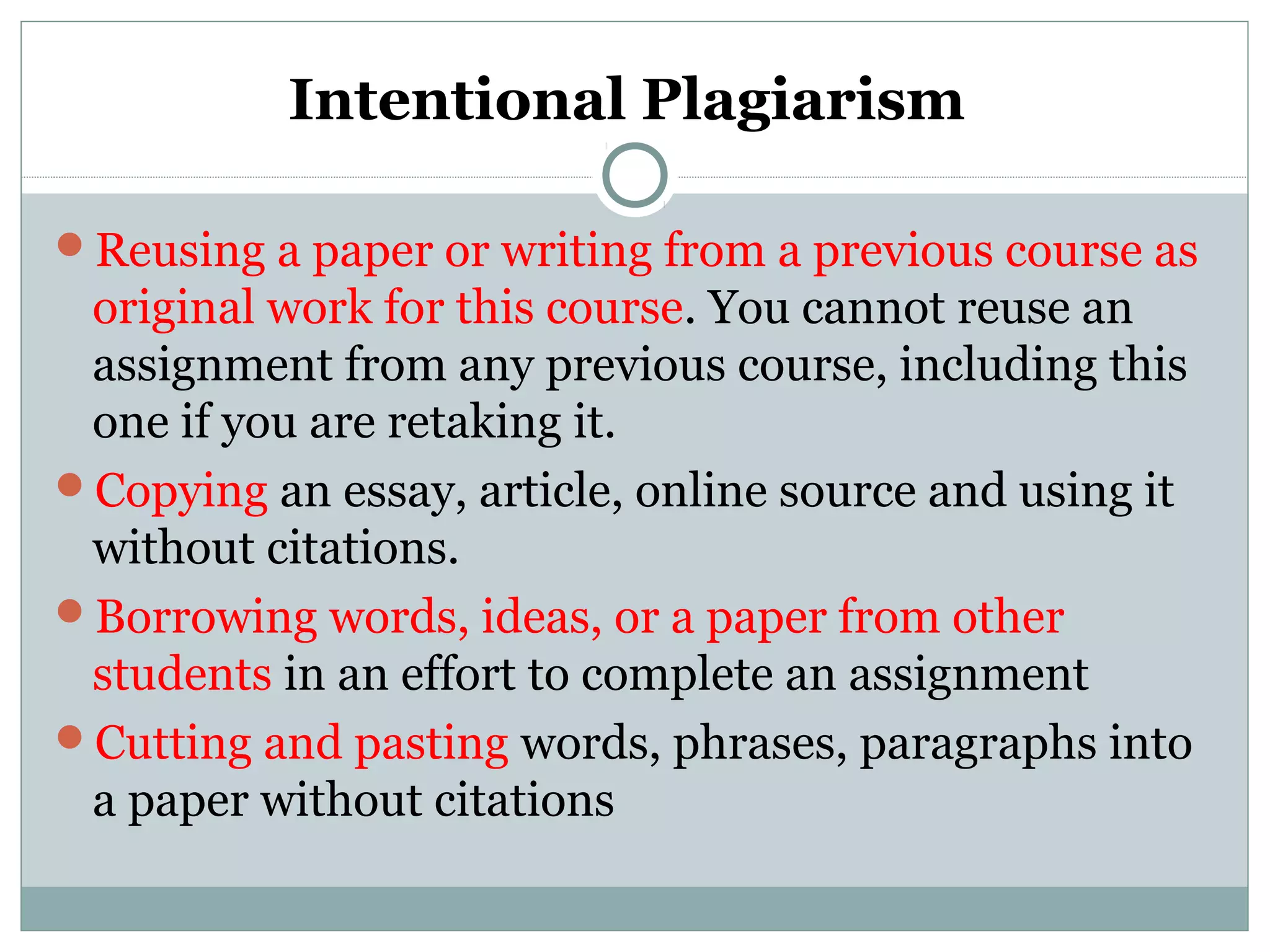 Intentional Plagiarism
Reusing a paper or writing from a previous course as
original work for this course. You cannot reuse an
assignment from any previous course, including this
one if you are retaking it.
Copying an essay, article, online source and using it
without citations.
Borrowing words, ideas, or a paper from other
students in an effort to complete an assignment
Cutting and pasting words, phrases, paragraphs into
a paper without citations
 