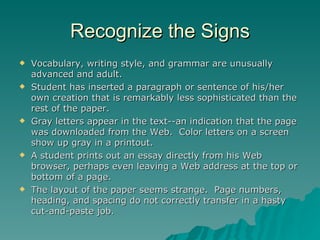 Recognize the Signs Vocabulary, writing style, and grammar are unusually advanced and adult. Student has inserted a paragraph or sentence of his/her own creation that is remarkably less sophisticated than the rest of the paper. Gray letters appear in the text--an indication that the page was downloaded from the Web.  Color letters on a screen show up gray in a printout. A student prints out an essay directly from his Web browser, perhaps even leaving a Web address at the top or bottom of a page. The layout of the paper seems strange.  Page numbers, heading, and spacing do not correctly transfer in a hasty cut-and-paste job. 