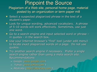 Pinpoint the Source Plagiarism of a Web site, personal home page, material posted by an organization or term paper mill Select a suspected plagiarized phrase in the text of a student’s paper. Look for unique wording, advanced vocabulary.  A phrase of 5-10 words will work effectively. Sometimes, use just one word. Go to a search engine and input selected word or phrase – in quotes - in the search box.  Use your Internet browser’s “find” tool (under edit menu) to locate exact plagiarized words on a page.  Do not use quotes. Try another search engine if necessary.  Prefer a single search engine rather than using a meta search site. Recommendations: Google ( www.google.com ) Yahoo ( www.yahoo.com  ) AltaVista ( http://altavista.com  ) 