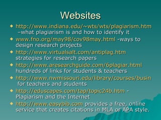 Websites http://www.indiana.edu/~wts/wts/plagiarism.html#wwwplagiarism  –what plagiarism is and how to identify it www.fno.org/may98/cov98may.html  -ways to design research projects  http://www.virtualsalt.com/antiplag.htm  strategies for research papers http://www.aresearchguide.com/6plagiar.html  hundreds of links for students & teachers http://www.nwmissouri.edu/library/courses/business/plagiarism.htm  for teachers and students http://eduscapes.com/tap/topic24b.htm  -  Plagiarism and the Internet http://www.easybib.com  provides a free, online service that creates citations in MLA or APA style. 