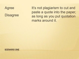SCENARIO ONE
Agree
Disagree
It’s not plagiarism to cut and
paste a quote into the paper,
as long as you put quotation
marks around it.
 