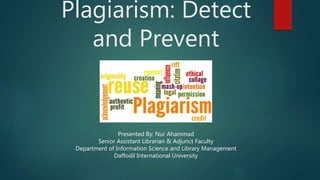 Plagiarism: Detect
and Prevent
Presented By: Nur Ahammad
Senior Assistant Librarian & Adjunct Faculty
Department of Information Science and Library Management
Daffodil International University
 