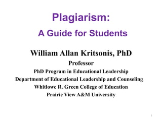 Plagiarism:
         A Guide for Students

      William Allan Kritsonis, PhD
                     Professor
       PhD Program in Educational Leadership
Department of Educational Leadership and Counseling
       Whitlowe R. Green College of Education
            Prairie View A&M University


                                                      1
 