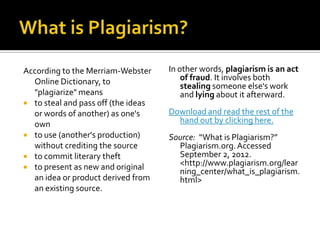 According to the Merriam-Webster     In other words, plagiarism is an act
  Online Dictionary, to                  of fraud. It involves both
                                         stealing someone else's work
  "plagiarize" means                     and lying about it afterward.
 to steal and pass off (the ideas
  or words of another) as one's      Download and read the rest of the
  own                                  hand out by clicking here.
 to use (another's production)      Source: “What is Plagiarism?”
  without crediting the source         Plagiarism.org. Accessed
 to commit literary theft             September 2, 2012.
 to present as new and original
                                       <http://www.plagiarism.org/lear
                                       ning_center/what_is_plagiarism.
  an idea or product derived from      html>
  an existing source.
 