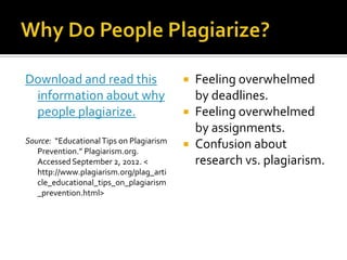 Download and read this                     Feeling overwhelmed
 information about why                      by deadlines.
 people plagiarize.                        Feeling overwhelmed
                                            by assignments.
Source: “Educational Tips on Plagiarism
                                           Confusion about
   Prevention.” Plagiarism.org.
   Accessed September 2, 2012. <            research vs. plagiarism.
   http://www.plagiarism.org/plag_arti
   cle_educational_tips_on_plagiarism
   _prevention.html>
 
