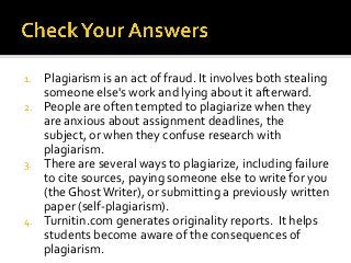 1.   Plagiarism is an act of fraud. It involves both stealing
     someone else's work and lying about it afterward.
2.   People are often tempted to plagiarize when they
     are anxious about assignment deadlines, the
     subject, or when they confuse research with
     plagiarism.
3.   There are several ways to plagiarize, including failure
     to cite sources, paying someone else to write for you
     (the Ghost Writer), or submitting a previously written
     paper (self-plagiarism).
4.   Turnitin.com generates originality reports. It helps
     students become aware of the consequences of
     plagiarism.
 