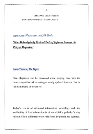 1
Author: DEEN SYEEDIN
NORTHERN UNIVERSITY,BANGLADESH
.-----------------------------------------------------------
Paper Name: Plagiarism and AI Tools,
“How Technologically Updated Tools of Software Increase the
Risks of Plagiarism”
Main Theme of the Paper:
How plagiarism can be prevented while keeping pace with the
most competitive AI technology's newly updated features that is
the main theme of the article.
Today’s era is of advanced information technology and, the
availability of free information is of world folk’s grab that’s why
misuse of it in different sectors /platforms by people has occurred.
 