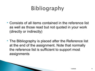 

Consists of all items contained in the reference list
as well as those read but not quoted in your work
(directly or indirectly)



The Bibliography is placed after the Reference list
at the end of the assignment. Note that normally
the reference list is sufficient to support most
assignments

13/10/22

11

 