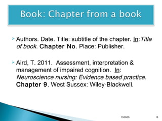 Date. Title: subtitle of the chapter. In:Title
of book. Chapter No. Place: Publisher.

 Authors.

 Aird,

T. 2011. Assessment, interpretation &
management of impaired cognition. In:
Neuroscience nursing: Evidence based practice.
Chapter 9. West Sussex: Wiley-Blackwell.

13/10/22

18

 