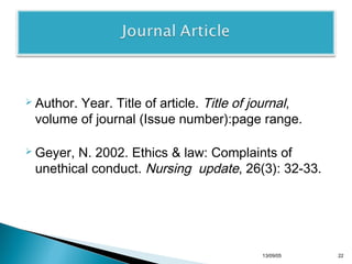 Year. Title of article. Title of journal,
volume of journal (Issue number):page range.

 Author.

 Geyer,

N. 2002. Ethics & law: Complaints of
unethical conduct. Nursing update, 26(3): 32-33.

13/10/22

22

 