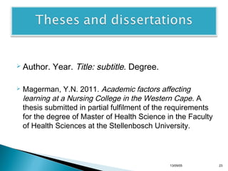  Author.


Year. Title: subtitle. Degree.

Magerman, Y.N. 2011. Academic factors affecting
learning at a Nursing College in the Western Cape. A
thesis submitted in partial fulfilment of the requirements
for the degree of Master of Health Science in the Faculty
of Health Sciences at the Stellenbosch University.

13/10/22

23

 