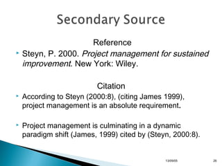 Reference
 Steyn, P. 2000. Project management for sustained
improvement. New York: Wiley.
Citation


According to Steyn (2000:8), (citing James 1999),
project management is an absolute requirement.



Project management is culminating in a dynamic
paradigm shift (James, 1999) cited by (Steyn, 2000:8).

13/10/22

26

 