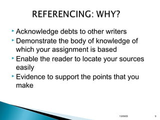  Acknowledge

debts to other writers
 Demonstrate the body of knowledge of
which your assignment is based
 Enable the reader to locate your sources
easily
 Evidence to support the points that you
make

13/10/22

9

 