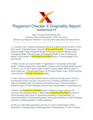 Plagiarism Checker X Originality Report
Similarity Found: 5%
Date: Thursday, December 08, 2022
Statistics: 359 words Plagiarized / 7578 Total words
Remarks: Low Plagiarism Detected - Your Document needs Optional Improvement.
-------------------------------------------------------------------------------------------
/ / / Contents Task 1 Software development life cycle. 4 What is known as SDLC? 4 How
SDLC works? 5 Waterfall Model. 6 Benefits of the waterfall model. 7 Disadvantages of
waterfall model. 7 Uses of Waterfall Model. 8 Prototyping Model. 8 Benefits of the
Prototyping Model. 9 Disadvantages of Prototyping Model. 9 Uses of Prototyping
Model. 9 Spiral Model. 10 Advantages of the Spiral Model. 11 Disadvantages of the
Spiral Model.
11 When should I use a spiral model? 11 Agile Model. 11 Advantages of the Agile
Model. 12 Disadvantages of the Agile Model. 13 When should the Agile Model be used?
13 (Anon., n.d.) 13 Task 2 Spiral model in Detail. 13 Spiral models. What are they? 13
spiral model uses. 13 Spiral Model Phases. 14 The Spiral Model's steps. 14 Risk Handling
in Spiral Model. 15 Benefits of the Spiral Model.
15 Task 3 why you are using waterfall model to a baby monitoring system? 16 Task 4
why feasibility study is required, importance, how to develop a feasibility study? 17
Types of Feasibility Study. 18 Importance of Feasibility Study. 18 How to develop a
feasibility study? 19 Task 5 feasibility study and main requirements in a feasibility report.
19 What is the Purpose of a Feasibility Study? 19 What is a target audience? 20
Outcome of the feasibility study. 21 What Does a Feasibility Study Report Contain? 21
Task 6 Feasibility Study Issues. 22 Operational feasibility. 22 Legal feasibility. 22
Technical feasibility. 23 Scheduled feasibility. 24 Economic feasibility. 24 Task 07 Desktop
application or Web application. 25 Web application.
25 Why you select Web applications and how it is work? 25 Advantages of Web
Application. 25 Disadvantages of Web Application. 26 Bibliography 27 Task 1 Software
 