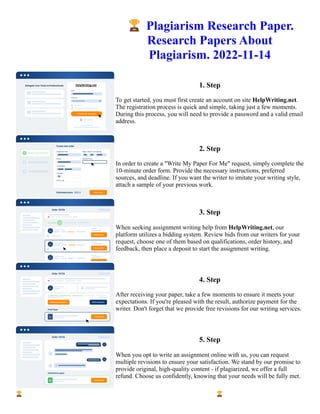 🏆Plagiarism Research Paper.
Research Papers About
Plagiarism. 2022-11-14
1. Step
To get started, you must first create an account on site HelpWriting.net.
The registration process is quick and simple, taking just a few moments.
During this process, you will need to provide a password and a valid email
address.
2. Step
In order to create a "Write My Paper For Me" request, simply complete the
10-minute order form. Provide the necessary instructions, preferred
sources, and deadline. If you want the writer to imitate your writing style,
attach a sample of your previous work.
3. Step
When seeking assignment writing help from HelpWriting.net, our
platform utilizes a bidding system. Review bids from our writers for your
request, choose one of them based on qualifications, order history, and
feedback, then place a deposit to start the assignment writing.
4. Step
After receiving your paper, take a few moments to ensure it meets your
expectations. If you're pleased with the result, authorize payment for the
writer. Don't forget that we provide free revisions for our writing services.
5. Step
When you opt to write an assignment online with us, you can request
multiple revisions to ensure your satisfaction. We stand by our promise to
provide original, high-quality content - if plagiarized, we offer a full
refund. Choose us confidently, knowing that your needs will be fully met.
🏆Plagiarism Research Paper. Research Papers About Plagiarism. 2022-11-14 🏆Plagiarism Research Paper.
Research Papers About Plagiarism. 2022-11-14
 