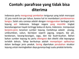 Contoh: parafrase yang tidak bisa
diterima
Indonesia perlu mengurangi pembelian terigunya yang telah mencapai
12 juta metrik ton per tahun, karena hal ini membebani perekonomian
bangsa. Salah satu caranya adalah dengan menggunakan berbagai jenis
tepung asli Indonesia. Sebagai negara yang memiliki tingkat
keanekaragaman hayati tertinggi kedua di dunia, Indonesia mempunyai
berjenis-jenis tanaman sumber tepung. Contohnya adalah pisang,
umbiumbian, sukun, biji-bijian seperti jagung, sorgum, biji jali,
karakaraan, kacang-kacangan, sagu, dan biji buah-buahan. Bahan
bahan sumber tepung itu perlu ditengarai dan diteliti sifat tepungnya
terlebih dahulu. Tahap berikutnya adalah mempelajari aplikasinya
dalam berbagai jenis produk. Sering diperlukan perubahan struktur
tepung untuk meningkatkan daya gunanya bagi suatu produk tertentu
 