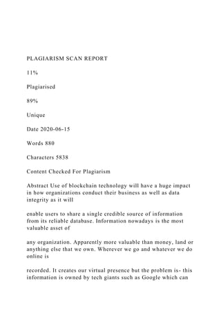 PLAGIARISM SCAN REPORT
11%
Plagiarised
89%
Unique
Date 2020-06-15
Words 880
Characters 5838
Content Checked For Plagiarism
Abstract Use of blockchain technology will have a huge impact
in how organizations conduct their business as well as data
integrity as it will
enable users to share a single credible source of information
from its reliable database. Information nowadays is the most
valuable asset of
any organization. Apparently more valuable than money, land or
anything else that we own. Wherever we go and whatever we do
online is
recorded. It creates our virtual presence but the problem is- this
information is owned by tech giants such as Google which can
 