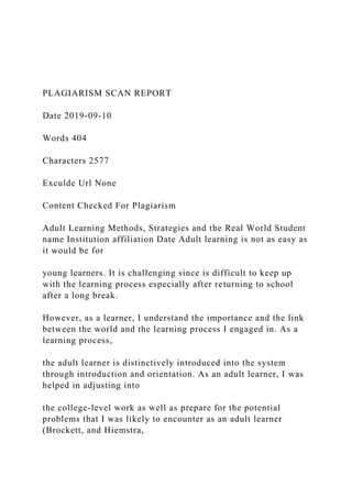 PLAGIARISM SCAN REPORT
Date 2019-09-10
Words 404
Characters 2577
Exculde Url None
Content Checked For Plagiarism
Adult Learning Methods, Strategies and the Real World Student
name Institution affiliation Date Adult learning is not as easy as
it would be for
young learners. It is challenging since is difficult to keep up
with the learning process especially after returning to school
after a long break.
However, as a learner, I understand the importance and the link
between the world and the learning process I engaged in. As a
learning process,
the adult learner is distinctively introduced into the system
through introduction and orientation. As an adult learner, I was
helped in adjusting into
the college-level work as well as prepare for the potential
problems that I was likely to encounter as an adult learner
(Brockett, and Hiemstra,
 