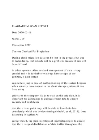 PLAGIARISM SCAN REPORT
Date 2020-03-16
Words 369
Characters 2222
Content Checked For Plagiarism
During cloud migration data can be lost in the process but due
to redundancy, that w0ould not be a problem because it can still
be recovered
in other systems. Also in cloud management of data is very
crucial and it is advisable to always have a copy of the
company’s data stored
somewhere just in case of malfunctioning of the system because
when security issues occur in the cloud storage systems it can
have many
effects on the company. So as to stay on the safe side, it is
important for companies to duplicate their data to ensure
security and confidence
that there is no point they will be able to lose their data
completely which can be devastating (Maciel, et al, 2019). Load
balancing in Action As
earlier stated, the main intention of load balancing is to ensure
that there is equal dist4ibution of data traffic throughout the
 