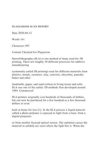 PLAGIARISM SCAN REPORT
Date 2020-04-12
Words 161
Characters 991
Content Checked For Plagiarism
Stereolithography (SLA) is one method of many used for 3D
printing. There are roughly 30 different processes for additive
manufacturing
(commonly called 3D printing) used for different materials from
plastics, metals, ceramics, clay, concrete, chocolate, pancake
batter and other
foodstuffs, paper, and sand (silica) to living tissue and cells.
SLA was one of the earlier 3D methods first developed around
1984. Commercial
SLA printers originally cost hundreds of thousands of dollars,
but can now be purchased for a few hundred or a few thousand
dollars or even
built at home for less [1]. In the SLA process a liquid material
called a photo-polymer is exposed to light from a laser, from a
digital projector,
or from another focused optical source. The radiation causes the
material to solidify (or cure) where the light hits it. When the
 