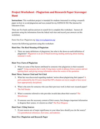 Project Worksheet - Plagiarism and Research Paper Scavenger
Hunt
Instructions: This worksheet project is intended for students interested in writing a research
paper on how to avoid plagiarism and was created for my EDTECH 502-The Internet for
Educators Class.

There are five hunts and ten answers to search for to complete this worksheet. Answer all
questions using the information from the linked web sites and record your answers on this
worksheet.

Hunts One-Four: Plagiarism.org: http://www.plagiarism.org/

Answer the following questions using this worksheet:
Hunt One: The Real Meaning of Plagiarism
   1. There are many definitions of plagiarism, but what is the down-to-earth definition of
      plagiarism? Plagiarism is an act of fraud involving stealing and lying about stealing
      someone’s work.


Hunt Two: Facts of Plagiarism
   2. What are some of the factors attributed to someone who plagiarizes in their research
      paper? Using someone else’s work, Using many words or phrases from a source and not
      quoting them, and giving wrong information about the source of the quotation.
Hunt Three: Sources Cited and Not Cited
   3. What fact was discovered regarding students’ notion about plagiarizing their papers? A
      poll conducted by the US news found that 90% cheaters are never caught or have never
      been appropriately disciplined.

   4. What is the term for someone who uses their previous work in their new research paper?
      The Self Stealer

   5. What is someone referred to who provides invalid data about their sources? The
      Misinformer

   6. If someone uses the necessary content of their source, but changes important information
      to disguise their source, it is known as what? The Poor Disguise

Hunt Four: Citing Sources
   7. If your sources are of major significance to your ideas how should you cite the source?
      Use parenthetical references, foot notes, and endnotes.

Hunt Five: Plagiarism and Research Paper
 