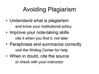 Avoiding Plagiarism
• Understand what is plagiarism
and know your institutional policy

• Improve your note-taking skills
cite it when you find it, not later

• Paraphrase and summarize correctly
visit the Writing Center for help

• When in doubt, cite the source
or check with your instructor

 