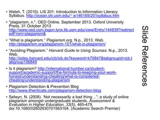 • Welsh, T. (2010). LIS 201: Introduction to Information Literacy
Syllabus. http://ocean.otr.usm.edu/~ w146169/201syllabus.htm

• “What is plagiarism.” Plagiarism.org. N.p., 2013. Web.
http://plagiarism.org/plagiarism-101/what-is-plagiarism/
• “Avoiding Plagiarism.” Harvard Guide to Using Sources. N.p., 2013.
Web.
http://isites.harvard.edu/icb/icb.do?keyword=k70847&tabgroupid=icb.t
abgroup106849
• Is it plagiarism? http://international.humber.ca/studentsupport/academic-support/the-formula-to-keeping-your-workhonest/understanding-cheating/what-is-consideredcheating/understanding-plagiarism
• Plagiarism Detection & Prevention Blog
http://www.ithenticate.com/plagiarism-detection-blog
• Selwyn, N. (2008). „Not necessarily a bad thing…”: a study of online
plagiarism amongst undergraduate students. Assessment &
Evaluation in Higher Education, 33(5), 465-479.
doi:10.1080/02602930701563104. (Academic Search Premier)

Slide References

• "plagiarism, n.". OED Online. September 2013. Oxford University
Press. 31 October 2013
http://www.oed.com.logon.lynx.lib.usm.edu/view/Entry/144939?redirect
edFrom=plagiarism&

 