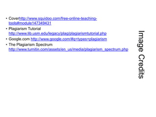 Image Credits

• Coverhttp://www.squidoo.com/free-online-teachingtools#module147349431
• Plagiarism Tutorial
http://www.lib.usm.edu/legacy/plag/plagiarismtutorial.php
• Google.com http://www.google.com/#q=types+plagiarism
• The Plagiarism Spectrum
http://www.turnitin.com/assets/en_us/media/plagiarism_spectrum.php

 