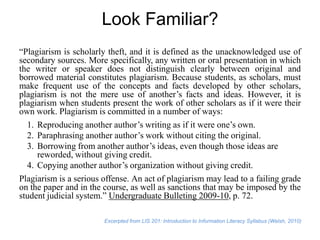 Look Familiar?
“Plagiarism is scholarly theft, and it is defined as the unacknowledged use of
secondary sources. More specifically, any written or oral presentation in which
the writer or speaker does not distinguish clearly between original and
borrowed material constitutes plagiarism. Because students, as scholars, must
make frequent use of the concepts and facts developed by other scholars,
plagiarism is not the mere use of another’s facts and ideas. However, it is
plagiarism when students present the work of other scholars as if it were their
own work. Plagiarism is committed in a number of ways:
1. Reproducing another author’s writing as if it were one’s own.
2. Paraphrasing another author’s work without citing the original.
3. Borrowing from another author’s ideas, even though those ideas are
reworded, without giving credit.
4. Copying another author’s organization without giving credit.
Plagiarism is a serious offense. An act of plagiarism may lead to a failing grade
on the paper and in the course, as well as sanctions that may be imposed by the
student judicial system.” Undergraduate Bulleting 2009-10, p. 72.
Excerpted from LIS 201: Introduction to Information Literacy Syllabus (Welsh, 2010)

 