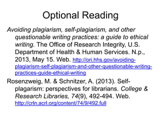 Optional Reading
Avoiding plagiarism, self-plagiarism, and other
questionable writing practices: a guide to ethical
writing. The Office of Research Integrity, U.S.
Department of Health & Human Services. N.p.,
2013, May 15. Web. http://ori.hhs.gov/avoidingplagiarism-self-plagiarism-and-other-questionable-writingpractices-guide-ethical-writing

Rosenzweig, M. & Schnitzer, A. (2013). Selfplagarism: perspectives for librarians. College &
Research Libraries, 74(9), 492-494. Web.
http://crln.acrl.org/content/74/9/492.full

 