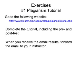 Exercises
#1 Plagiarism Tutorial
Go to the following website:
http://www.lib.usm.edu/legacy/plag/plagiarismtutorial.php

Complete the tutorial, including the pre- and
post-test.
When you receive the email results, forward
the email to your instructor.

 