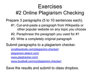 Exercises
#2 Online Plagiarism Checking
Prepare 3 paragraphs (5 to 10 sentences each).
#1. Cut-and-paste a paragraph from Wikipedia or
other popular website on any topic you choose
#2. Paraphrase the paragraph you used for #1
#3. Write a completely original paragraph

Submit paragraphs to a plagiarism checker.
smallseotools.com/plagiarism-checker/
plagiarism-detect.com/
www.plagtracker.com/
www.dustball.com/cs/plagiarism.checker/

Save the results and submit to class dropbox.

 