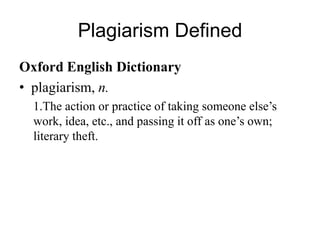 Plagiarism Defined
Oxford English Dictionary
• plagiarism, n.
1.The action or practice of taking someone else’s
work, idea, etc., and passing it off as one’s own;
literary theft.

 