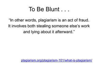 To Be Blunt . . .
“In other words, plagiarism is an act of fraud.
It involves both stealing someone else‟s work
and lying about it afterward.”

plagiarism.org/plagiarism-101/what-is-plagiarism/

 