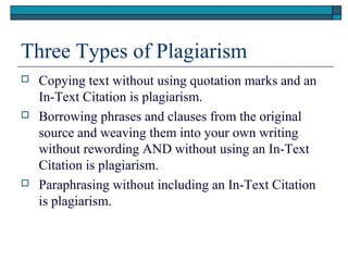 Three Types of Plagiarism






Copying text without using quotation marks and an
In-Text Citation is plagiarism.
Borrowing phrases and clauses from the original
source and weaving them into your own writing
without rewording AND without using an In-Text
Citation is plagiarism.
Paraphrasing without including an In-Text Citation
is plagiarism.

 