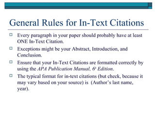 General Rules for In-Text Citations








Every paragraph in your paper should probably have at least
ONE In-Text Citation.
Exceptions might be your Abstract, Introduction, and
Conclusion.
Ensure that your In-Text Citations are formatted correctly by
using the APA Publication Manual, 6th Edition.
The typical format for in-text citations (but check, because it
may vary based on your source) is (Author’s last name,
year).

 