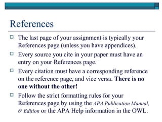 References








The last page of your assignment is typically your
References page (unless you have appendices).
Every source you cite in your paper must have an
entry on your References page.
Every citation must have a corresponding reference
on the reference page, and vice versa. There is no
one without the other!
Follow the strict formatting rules for your
References page by using the APA Publication Manual,
6th Edition or the APA Help information in the OWL.

 