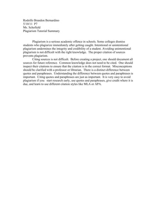 Rodolfo Brandon Bernardino
5/10/11 P7
Ms. Schofield
Plagiarism Tutorial Summary


        Plagiarism is a serious academic offence in schools. Some colleges dismiss
students who plagiarize immediately after getting caught. Intentional or unintentional
plagiarism undermines the integrity and credibility of a student. Avoiding unintentional
plagiarism is not difficult with the right knowledge. The proper citation of sources
prevents plagiarism.
        Citing sources is not difficult. Before creating a project, one should document all
sources for future reference. Common knowledge does not need to be cited. One should
inspect their citations to ensure that the citation is in the correct format. Misconceptions
should be clarified with a professor or librarian. There is a distinct difference between
quotes and paraphrases. Understanding the difference between quotes and paraphrases is
important. Citing quotes and paraphrases are just as important. It is very easy to avoid
plagiarism if you: start research early, use quotes and paraphrases, give credit where it is
due, and learn to use different citation styles like MLA or APA.
 