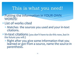 Putting the information in YOUR OWN
WORDS!
List of works cited
Matches the sources you used and your in-text
citations.
In-text citations (you don’t have to do this now, but in
the future you will.)
Right after you give some information that you
learned or got from a source, name the source in
parenthesis.
10
This is what you need!
 