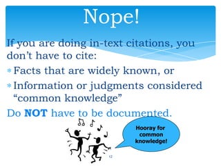 If you are doing in-text citations, you
don’t have to cite:
Facts that are widely known, or
Information or judgments considered
“common knowledge”
Do NOT have to be documented.
12
Nope!
Hooray for
common
knowledge!
 