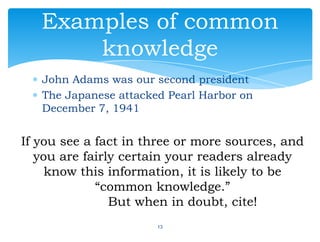 John Adams was our second president
The Japanese attacked Pearl Harbor on
December 7, 1941
13
Examples of common
knowledge
If you see a fact in three or more sources, and
you are fairly certain your readers already
know this information, it is likely to be
“common knowledge.”
But when in doubt, cite!
 