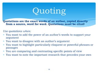 Quotations are the exact words of an author, copied directly
from a source, word for word. Quotations must be cited!
Use quotations when:
You want to add the power of an author’s words to support your
argument
You want to disagree with an author’s argument
You want to highlight particularly eloquent or powerful phrases or
passages
You are comparing and contrasting specific points of view
You want to note the important research that precedes your own
18
Quoting
 