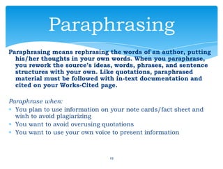 Paraphrasing means rephrasing the words of an author, putting
his/her thoughts in your own words. When you paraphrase,
you rework the source’s ideas, words, phrases, and sentence
structures with your own. Like quotations, paraphrased
material must be followed with in-text documentation and
cited on your Works-Cited page.
Paraphrase when:
You plan to use information on your note cards/fact sheet and
wish to avoid plagiarizing
You want to avoid overusing quotations
You want to use your own voice to present information
19
Paraphrasing
 