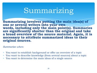Summarizing involves putting the main idea(s) of
one or several writers into your own
words, including only the main point(s). Summaries
are significantly shorter than the original and take
a broad overview of the source material. Again, it is
necessary to attribute summarized ideas to their
original sources.
Summarize when:
You want to establish background or offer an overview of a topic
You want to describe knowledge (from several sources) about a topic
You want to determine the main ideas of a single source
20
Summarizing
 
