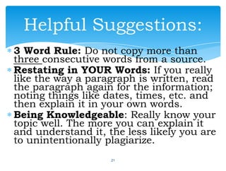 3 Word Rule: Do not copy more than
three consecutive words from a source.
Restating in YOUR Words: If you really
like the way a paragraph is written, read
the paragraph again for the information;
noting things like dates, times, etc. and
then explain it in your own words.
Being Knowledgeable: Really know your
topic well. The more you can explain it
and understand it, the less likely you are
to unintentionally plagiarize.
21
Helpful Suggestions:
 