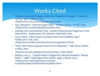 “Boston Columnist Resigns Amid New Plagiarism Charges.” CNN.com
19 Aug. 1998 3 March 2003
<http://www.cnn.com/US/9808/19/barnicle/>
Fain, Margaret. “Internet Paper Mills.” Kimbal Library. 12 Feb. 2003.
<http://www.coastal.edu/library/mills2.htm>
Lathrop, Ann and Kathleen Foss. Student Cheating and Plagiarism in the
Internet Era. Englewood, CO: Libraries Unlimited, 2000.
Lewis, Mark. “Doris Kearns Goodwin And The Credibility Gap.”
Forbes.com 2 Feb. 2002.
<http://www.forbes.com/2002/02/27/0227goodwin.html>
“New York Times Exposes Fraud of own Reporter.” ABC News Online.
12 May, 2003.
<http://www.pbs.org/newshour/newshour_index.html>
Sabato, Larry J. “Joseph Biden's Plagiarism; Michael Dukakis's 'Attack
Video' – 1988.” Washington Post Online. 1998. 3 March 2002.
<http://www.washingtonpost.com/wp-
srv/politics/special/clinton/frenzy/biden.htm>
22
Works Cited
 