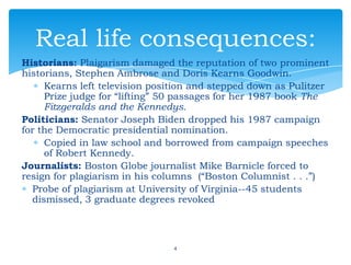 Historians: Plaigarism damaged the reputation of two prominent
historians, Stephen Ambrose and Doris Kearns Goodwin.
Kearns left television position and stepped down as Pulitzer
Prize judge for “lifting” 50 passages for her 1987 book The
Fitzgeralds and the Kennedys.
Politicians: Senator Joseph Biden dropped his 1987 campaign
for the Democratic presidential nomination.
Copied in law school and borrowed from campaign speeches
of Robert Kennedy.
Journalists: Boston Globe journalist Mike Barnicle forced to
resign for plagiarism in his columns (“Boston Columnist . . .”)
Probe of plagiarism at University of Virginia--45 students
dismissed, 3 graduate degrees revoked
4
Real life consequences:
 