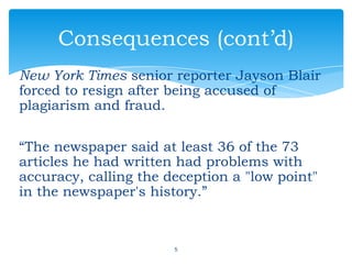 New York Times senior reporter Jayson Blair
forced to resign after being accused of
plagiarism and fraud.
“The newspaper said at least 36 of the 73
articles he had written had problems with
accuracy, calling the deception a "low point"
in the newspaper's history.”
5
Consequences (cont’d)
 