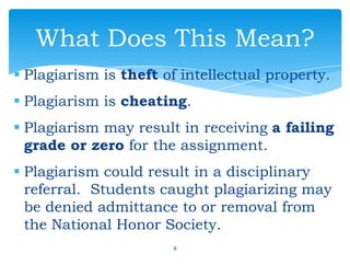 Plagiarism is theft of intellectual property.
 Plagiarism is cheating.
 Plagiarism may result in receiving a failing
grade or zero for the assignment.
 Plagiarism could result in a disciplinary
referral. Students caught plagiarizing may
be denied admittance to or removal from
the National Honor Society.
8
What Does This Mean?
 