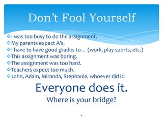 I was too busy to do the assignment.
My parents expect A’s.
I have to have good grades to… (work, play sports, etc.)
This assignment was boring.
The assignment was too hard.
Teachers expect too much.
John, Adam, Miranda, Stephanie, whoever did it!
Everyone does it.
Where is your bridge?
9
Don’t Fool Yourself
 